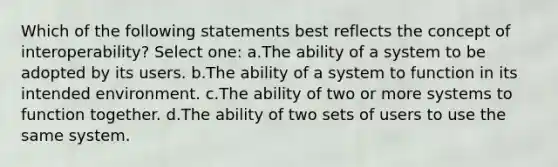 Which of the following statements best reflects the concept of interoperability? Select one: a.The ability of a system to be adopted by its users. b.The ability of a system to function in its intended environment. c.The ability of two or more systems to function together. d.The ability of two sets of users to use the same system.