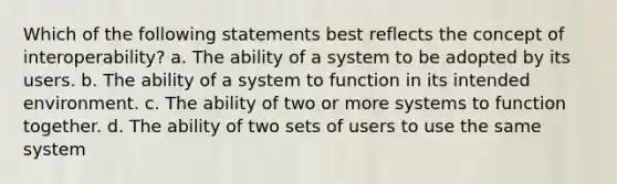 Which of the following statements best reflects the concept of interoperability? a. The ability of a system to be adopted by its users. b. The ability of a system to function in its intended environment. c. The ability of two or more systems to function together. d. The ability of two sets of users to use the same system