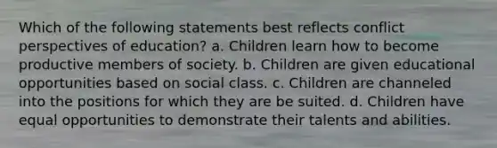 Which of the following statements best reflects conflict perspectives of education? a. Children learn how to become productive members of society. b. Children are given educational opportunities based on social class. c. Children are channeled into the positions for which they are be suited. d. Children have equal opportunities to demonstrate their talents and abilities.