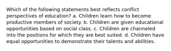 Which of the following statements best reflects conflict perspectives of education? a. Children learn how to become productive members of society. b. Children are given educational opportunities based on social class. c. Children are channeled into the positions for which they are best suited. d. Children have equal opportunities to demonstrate their talents and abilities.