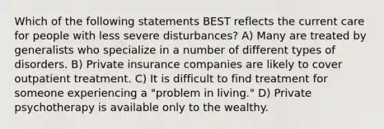 Which of the following statements BEST reflects the current care for people with less severe disturbances? A) Many are treated by generalists who specialize in a number of different types of disorders. B) Private insurance companies are likely to cover outpatient treatment. C) It is difficult to find treatment for someone experiencing a "problem in living." D) Private psychotherapy is available only to the wealthy.