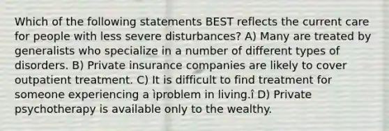 Which of the following statements BEST reflects the current care for people with less severe disturbances? A) Many are treated by generalists who specialize in a number of different types of disorders. B) Private insurance companies are likely to cover outpatient treatment. C) It is difficult to find treatment for someone experiencing a ìproblem in living.î D) Private psychotherapy is available only to the wealthy.