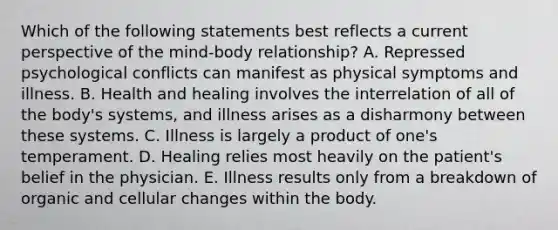 Which of the following statements best reflects a current perspective of the mind-body relationship? A. Repressed psychological conflicts can manifest as physical symptoms and illness. B. Health and healing involves the interrelation of all of the body's systems, and illness arises as a disharmony between these systems. C. Illness is largely a product of one's temperament. D. Healing relies most heavily on the patient's belief in the physician. E. Illness results only from a breakdown of organic and cellular changes within the body.