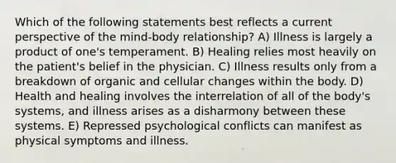 Which of the following statements best reflects a current perspective of the mind-body relationship? A) Illness is largely a product of one's temperament. B) Healing relies most heavily on the patient's belief in the physician. C) Illness results only from a breakdown of organic and cellular changes within the body. D) Health and healing involves the interrelation of all of the body's systems, and illness arises as a disharmony between these systems. E) Repressed psychological conflicts can manifest as physical symptoms and illness.