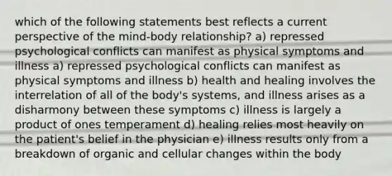 which of the following statements best reflects a current perspective of the mind-body relationship? a) repressed psychological conflicts can manifest as physical symptoms and illness a) repressed psychological conflicts can manifest as physical symptoms and illness b) health and healing involves the interrelation of all of the body's systems, and illness arises as a disharmony between these symptoms c) illness is largely a product of ones temperament d) healing relies most heavily on the patient's belief in the physician e) illness results only from a breakdown of organic and cellular changes within the body