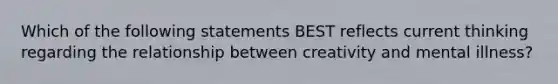 Which of the following statements BEST reflects current thinking regarding the relationship between creativity and mental illness?