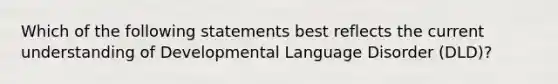 Which of the following statements best reflects the current understanding of Developmental Language Disorder (DLD)?