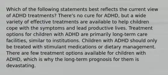 Which of the following statements best reflects the current view of ADHD treatments? There's no cure for ADHD, but a wide variety of effective treatments are available to help children cope with the symptoms and lead productive lives. Treatment options for children with ADHD are primarily long-term care facilities, similar to institutions. Children with ADHD should only be treated with stimulant medications or dietary management. There are few treatment options available for children with ADHD, which is why the long-term prognosis for them is devastating.