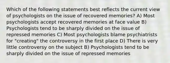 Which of the following statements best reflects the current view of psychologists on the issue of recovered memories? A) Most psychologists accept recovered memories at face value B) Psychologists tend to be sharply divided on the issue of repressed memories C) Most psychologists blame psychiatrists for "creating" the controversy in the first place D) There is very little controversy on the subject B) Psychologists tend to be sharply divided on the issue of repressed memories