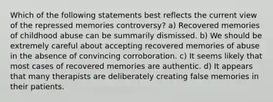 Which of the following statements best reflects the current view of the repressed memories controversy? a) Recovered memories of childhood abuse can be summarily dismissed. b) We should be extremely careful about accepting recovered memories of abuse in the absence of convincing corroboration. c) It seems likely that most cases of recovered memories are authentic. d) It appears that many therapists are deliberately creating false memories in their patients.