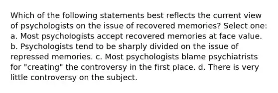 Which of the following statements best reflects the current view of psychologists on the issue of recovered memories? Select one: a. Most psychologists accept recovered memories at face value. b. Psychologists tend to be sharply divided on the issue of repressed memories. c. Most psychologists blame psychiatrists for "creating" the controversy in the first place. d. There is very little controversy on the subject.