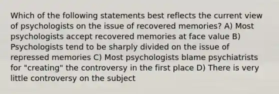 Which of the following statements best reflects the current view of psychologists on the issue of recovered memories? A) Most psychologists accept recovered memories at face value B) Psychologists tend to be sharply divided on the issue of repressed memories C) Most psychologists blame psychiatrists for "creating" the controversy in the first place D) There is very little controversy on the subject