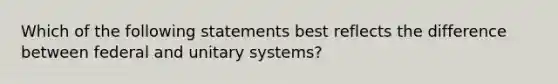 Which of the following statements best reflects the difference between federal and unitary systems?