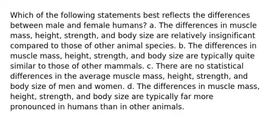 Which of the following statements best reflects the differences between male and female humans? a. The differences in muscle mass, height, strength, and body size are relatively insignificant compared to those of other animal species. b. The differences in muscle mass, height, strength, and body size are typically quite similar to those of other mammals. c. There are no statistical differences in the average muscle mass, height, strength, and body size of men and women. d. The differences in muscle mass, height, strength, and body size are typically far more pronounced in humans than in other animals.