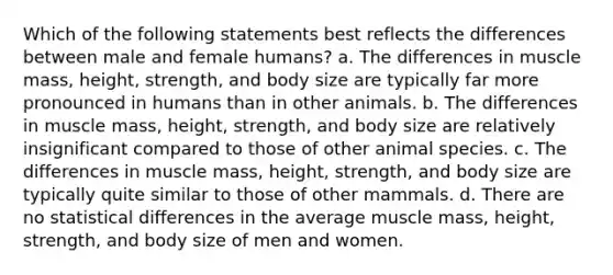 Which of the following statements best reflects the differences between male and female humans? a. The differences in muscle mass, height, strength, and body size are typically far more pronounced in humans than in other animals. b. The differences in muscle mass, height, strength, and body size are relatively insignificant compared to those of other animal species. c. The differences in muscle mass, height, strength, and body size are typically quite similar to those of other mammals. d. There are no statistical differences in the average muscle mass, height, strength, and body size of men and women.