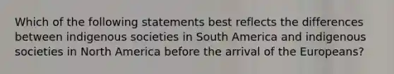 Which of the following statements best reflects the differences between indigenous societies in South America and indigenous societies in North America before the arrival of the Europeans?