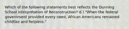 Which of the following statements best reflects the Dunning School interpretation of Reconstruction? d.) "When the federal government provided every need, African Americans remained childlike and helpless."