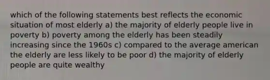 which of the following statements best reflects the economic situation of most elderly a) the majority of elderly people live in poverty b) poverty among the elderly has been steadily increasing since the 1960s c) compared to the average american the elderly are less likely to be poor d) the majority of elderly people are quite wealthy