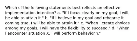 Which of the following statements best reflects an effective implementation intention? a. "If I focus clearly on my goal, I will be able to attain it." b. "If I believe in my goal and rehearse it coming true, I will be able to attain it." c. "When I create choices among my goals, I will have the flexibility to succeed." d. "When I encounter situation X, I will perform behavior Y."