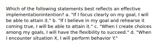 Which of the following statements best reflects an effective implementationintention? a. "If I focus clearly on my goal, I will be able to attain it." b. "If I believe in my goal and rehearse it coming true, I will be able to attain it." c. "When I create choices among my goals, I will have the flexibility to succeed." d. "When I encounter situation X, I will perform behavior Y."