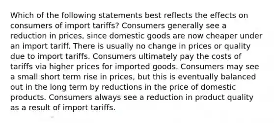 Which of the following statements best reflects the effects on consumers of import tariffs? Consumers generally see a reduction in prices, since domestic goods are now cheaper under an import tariff. There is usually no change in prices or quality due to import tariffs. Consumers ultimately pay the costs of tariffs via higher prices for imported goods. Consumers may see a small short term rise in prices, but this is eventually balanced out in the long term by reductions in the price of domestic products. Consumers always see a reduction in product quality as a result of import tariffs.