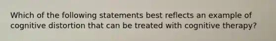 Which of the following statements best reflects an example of cognitive distortion that can be treated with cognitive therapy?