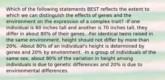 Which of the following statements BEST reflects the extent to which we can distinguish the effects of genes and the environment on the expression of a complex trait? -If one individual is 60 inches tall and another is 70 inches tall, they differ in about 80% of their genes. -For identical twins raised in the same environment, height should not differ by <a href='https://www.questionai.com/knowledge/keWHlEPx42-more-than' class='anchor-knowledge'>more than</a> 20%. -About 80% of an individual's height is determined by genes and 20% by environment. -In a group of individuals of the same sex, about 80% of the variation in height among individuals is due to genetic differences and 20% is due to environmental differences.