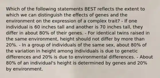 Which of the following statements BEST reflects the extent to which we can distinguish the effects of genes and the environment on the expression of a complex trait? - If one individual is 60 inches tall and another is 70 inches tall, they differ in about 80% of their genes. - For identical twins raised in the same environment, height should not differ by more than 20%. - In a group of individuals of the same sex, about 80% of the variation in height among individuals is due to genetic differences and 20% is due to environmental differences. - About 80% of an individual's height is determined by genes and 20% by environment.