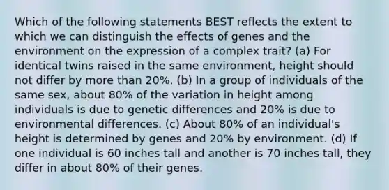 Which of the following statements BEST reflects the extent to which we can distinguish the effects of genes and the environment on the expression of a complex trait? (a) For identical twins raised in the same environment, height should not differ by more than 20%. (b) In a group of individuals of the same sex, about 80% of the variation in height among individuals is due to genetic differences and 20% is due to environmental differences. (c) About 80% of an individual's height is determined by genes and 20% by environment. (d) If one individual is 60 inches tall and another is 70 inches tall, they differ in about 80% of their genes.