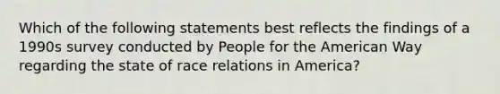 Which of the following statements best reflects the findings of a 1990s survey conducted by People for the American Way regarding the state of race relations in America?