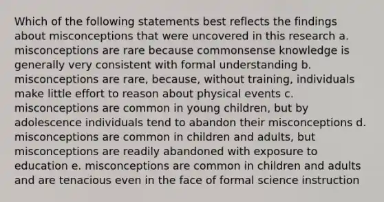 Which of the following statements best reflects the findings about misconceptions that were uncovered in this research a. misconceptions are rare because commonsense knowledge is generally very consistent with formal understanding b. misconceptions are rare, because, without training, individuals make little effort to reason about physical events c. misconceptions are common in young children, but by adolescence individuals tend to abandon their misconceptions d. misconceptions are common in children and adults, but misconceptions are readily abandoned with exposure to education e. misconceptions are common in children and adults and are tenacious even in the face of formal science instruction