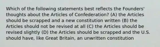 Which of the following statements best reflects the Founders' thoughts about the Articles of Confederation? (A) the Articles should be scrapped and a new constitution written (B) the Articles should not be revised at all (C) the Articles should be revised slightly (D) the Articles should be scrapped and the U.S. should have, like Great Britain, an unwritten constitution