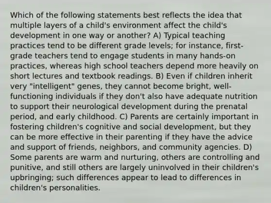 Which of the following statements best reflects the idea that multiple layers of a child's environment affect the child's development in one way or another? A) Typical teaching practices tend to be different grade levels; for instance, first-grade teachers tend to engage students in many hands-on practices, whereas high school teachers depend more heavily on short lectures and textbook readings. B) Even if children inherit very "intelligent" genes, they cannot become bright, well-functioning individuals if they don't also have adequate nutrition to support their neurological development during the prenatal period, and early childhood. C) Parents are certainly important in fostering children's cognitive and social development, but they can be more effective in their parenting if they have the advice and support of friends, neighbors, and community agencies. D) Some parents are warm and nurturing, others are controlling and punitive, and still others are largely uninvolved in their children's upbringing; such differences appear to lead to differences in children's personalities.