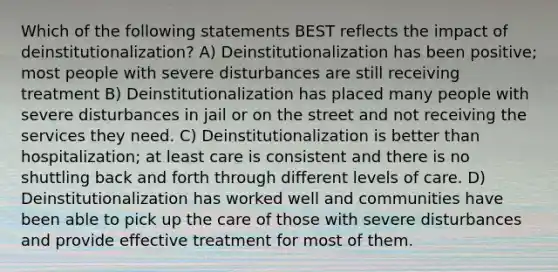 Which of the following statements BEST reflects the impact of deinstitutionalization? A) Deinstitutionalization has been positive; most people with severe disturbances are still receiving treatment B) Deinstitutionalization has placed many people with severe disturbances in jail or on the street and not receiving the services they need. C) Deinstitutionalization is better than hospitalization; at least care is consistent and there is no shuttling back and forth through different levels of care. D) Deinstitutionalization has worked well and communities have been able to pick up the care of those with severe disturbances and provide effective treatment for most of them.