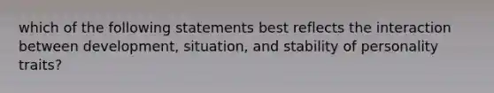 which of the following statements best reflects the interaction between development, situation, and stability of personality traits?