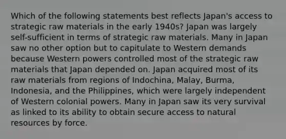 Which of the following statements best reflects Japan's access to strategic raw materials in the early 1940s? Japan was largely self-sufficient in terms of strategic raw materials. Many in Japan saw no other option but to capitulate to Western demands because Western powers controlled most of the strategic raw materials that Japan depended on. Japan acquired most of its raw materials from regions of Indochina, Malay, Burma, Indonesia, and the Philippines, which were largely independent of Western colonial powers. Many in Japan saw its very survival as linked to its ability to obtain secure access to natural resources by force.