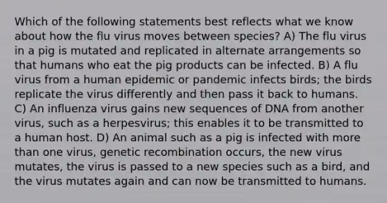 Which of the following statements best reflects what we know about how the flu virus moves between species? A) The flu virus in a pig is mutated and replicated in alternate arrangements so that humans who eat the pig products can be infected. B) A flu virus from a human epidemic or pandemic infects birds; the birds replicate the virus differently and then pass it back to humans. C) An influenza virus gains new sequences of DNA from another virus, such as a herpesvirus; this enables it to be transmitted to a human host. D) An animal such as a pig is infected with <a href='https://www.questionai.com/knowledge/keWHlEPx42-more-than' class='anchor-knowledge'>more than</a> one virus, genetic recombination occurs, the new virus mutates, the virus is passed to a new species such as a bird, and the virus mutates again and can now be transmitted to humans.