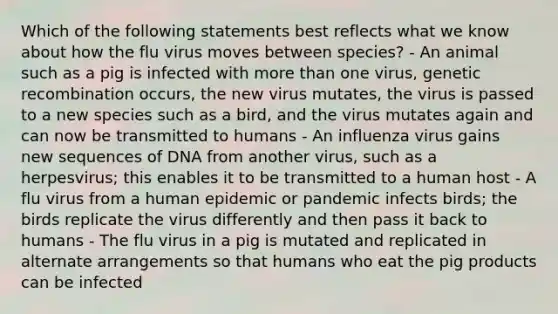 Which of the following statements best reflects what we know about how the flu virus moves between species? - An animal such as a pig is infected with more than one virus, genetic recombination occurs, the new virus mutates, the virus is passed to a new species such as a bird, and the virus mutates again and can now be transmitted to humans - An influenza virus gains new sequences of DNA from another virus, such as a herpesvirus; this enables it to be transmitted to a human host - A flu virus from a human epidemic or pandemic infects birds; the birds replicate the virus differently and then pass it back to humans - The flu virus in a pig is mutated and replicated in alternate arrangements so that humans who eat the pig products can be infected