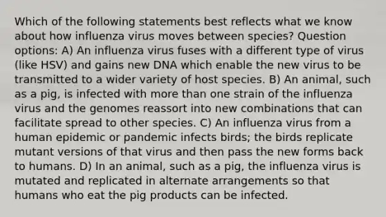 Which of the following statements best reflects what we know about how influenza virus moves between species? Question options: A) An influenza virus fuses with a different type of virus (like HSV) and gains new DNA which enable the new virus to be transmitted to a wider variety of host species. B) An animal, such as a pig, is infected with more than one strain of the influenza virus and the genomes reassort into new combinations that can facilitate spread to other species. C) An influenza virus from a human epidemic or pandemic infects birds; the birds replicate mutant versions of that virus and then pass the new forms back to humans. D) In an animal, such as a pig, the influenza virus is mutated and replicated in alternate arrangements so that humans who eat the pig products can be infected.