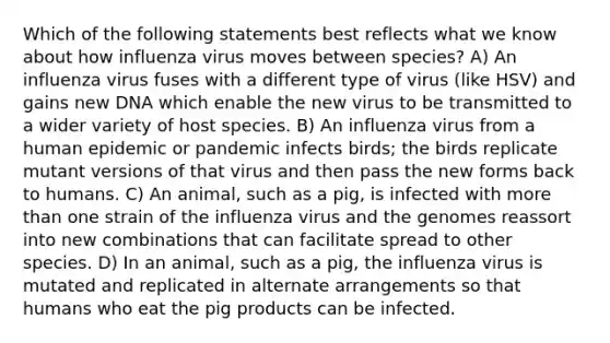 Which of the following statements best reflects what we know about how influenza virus moves between species? A) An influenza virus fuses with a different type of virus (like HSV) and gains new DNA which enable the new virus to be transmitted to a wider variety of host species. B) An influenza virus from a human epidemic or pandemic infects birds; the birds replicate mutant versions of that virus and then pass the new forms back to humans. C) An animal, such as a pig, is infected with more than one strain of the influenza virus and the genomes reassort into new combinations that can facilitate spread to other species. D) In an animal, such as a pig, the influenza virus is mutated and replicated in alternate arrangements so that humans who eat the pig products can be infected.