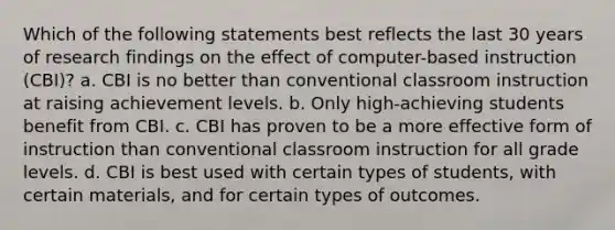 Which of the following statements best reflects the last 30 years of research findings on the effect of computer-based instruction (CBI)? a. CBI is no better than conventional classroom instruction at raising achievement levels. b. Only high-achieving students benefit from CBI. c. CBI has proven to be a more effective form of instruction than conventional classroom instruction for all grade levels. d. CBI is best used with certain types of students, with certain materials, and for certain types of outcomes.