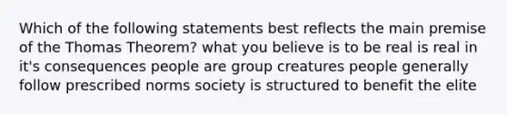 Which of the following statements best reflects the main premise of the Thomas Theorem? what you believe is to be real is real in it's consequences people are group creatures people generally follow prescribed norms society is structured to benefit the elite