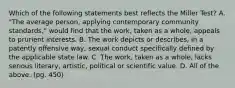 Which of the following statements best reflects the Miller Test? A. "The average person, applying contemporary community standards," would find that the work, taken as a whole, appeals to prurient interests. B. The work depicts or describes, in a patently offensive way, sexual conduct specifically defined by the applicable state law. C. The work, taken as a whole, lacks serious literary, artistic, political or scientific value. D. All of the above. (pg. 450)