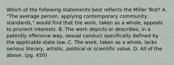 Which of the following statements best reflects the Miller Test? A. "The average person, applying contemporary community standards," would find that the work, taken as a whole, appeals to prurient interests. B. The work depicts or describes, in a patently offensive way, sexual conduct specifically defined by the applicable state law. C. The work, taken as a whole, lacks serious literary, artistic, political or scientific value. D. All of the above. (pg. 450)