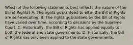 Which of the following statements best reflects the nature of the Bill of Rights? A: The rights guaranteed to all in the Bill of Rights are self-executing. B: The rights guaranteed by the Bill of Rights have varied over time, according to decisions by the Supreme Court. C: Historically, the Bill of Rights has applied equally to both the federal and state governments. D: Historically, the Bill of Rights has only been applied to the state governments.