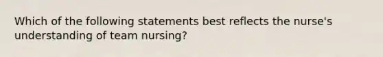 Which of the following statements best reflects the nurse's understanding of team nursing?