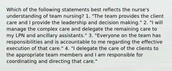 Which of the following statements best reflects the nurse's understanding of team nursing? 1. "The team provides the client care and I provide the leadership and decision making." 2. "I will manage the complex care and delegate the remaining care to my LPN and ancillary assistants." 3. "Everyone on the team has responsibilities and is accountable to me regarding the effective execution of that care." 4. "I delegate the care of the clients to the appropriate team members and I am responsible for coordinating and directing that care."