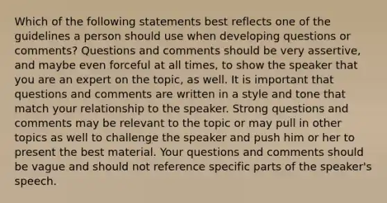 Which of the following statements best reflects one of the guidelines a person should use when developing questions or comments? Questions and comments should be very assertive, and maybe even forceful at all times, to show the speaker that you are an expert on the topic, as well. It is important that questions and comments are written in a style and tone that match your relationship to the speaker. Strong questions and comments may be relevant to the topic or may pull in other topics as well to challenge the speaker and push him or her to present the best material. Your questions and comments should be vague and should not reference specific parts of the speaker's speech.