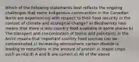 Which of the following statements best reflects the ongoing challenges that some Indigenous communities in the Canadian North are experiencing with respect to their food security in the context of climate and ecological change? a) Biodiversity loss means that there is less country food available in some places b) The transport and concentration of toxins and pollutants in the Arctic means that important country food sources can be contaminated c) Increasing atmospheric carbon dioxide is leading to reductions in the amount of protein in staple crops such as rice d) A and B are correct e) All of the above