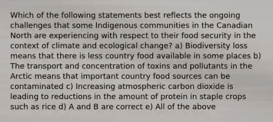 Which of the following statements best reflects the ongoing challenges that some Indigenous communities in the Canadian North are experiencing with respect to their food security in the context of climate and ecological change? a) Biodiversity loss means that there is less country food available in some places b) The transport and concentration of toxins and pollutants in the Arctic means that important country food sources can be contaminated c) Increasing atmospheric carbon dioxide is leading to reductions in the amount of protein in staple crops such as rice d) A and B are correct e) All of the above